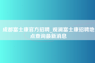 成都富士康官方招聘_观澜富士康招聘地点查询最新消息-第1张图片-观澜富士康官方直招