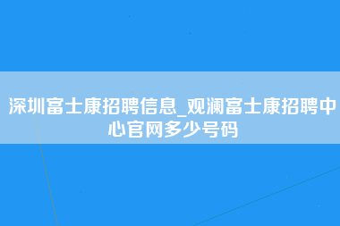 深圳富士康招聘信息_观澜富士康招聘中心官网多少号码-第1张图片-观澜富士康官方直招