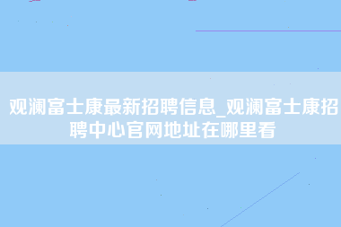 观澜富士康最新招聘信息_观澜富士康招聘中心官网地址在哪里看-第1张图片-观澜富士康官方直招