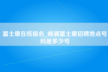 富士康在线报名_观澜富士康招聘地点号码是多少号-第1张图片-观澜富士康官方直招