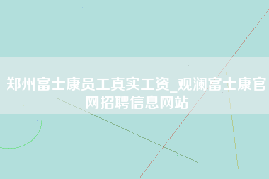 郑州富士康员工真实工资_观澜富士康官网招聘信息网站-第1张图片-观澜富士康官方直招