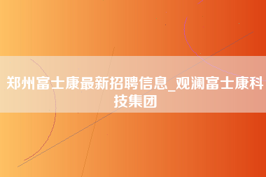 郑州富士康最新招聘信息_观澜富士康科技集团-第1张图片-观澜富士康官方直招