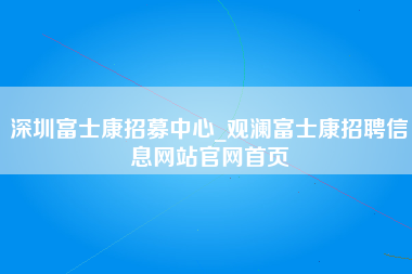 深圳富士康招募中心_观澜富士康招聘信息网站官网首页-第1张图片-观澜富士康官方直招