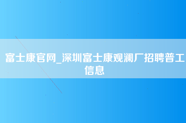 富士康官网_深圳富士康观澜厂招聘普工信息-第1张图片-观澜富士康官方直招