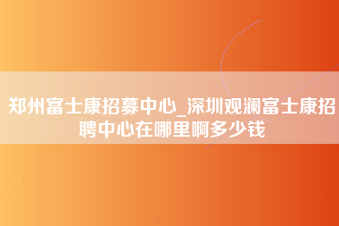 郑州富士康招募中心_深圳观澜富士康招聘中心在哪里啊多少钱-第1张图片-观澜富士康官方直招