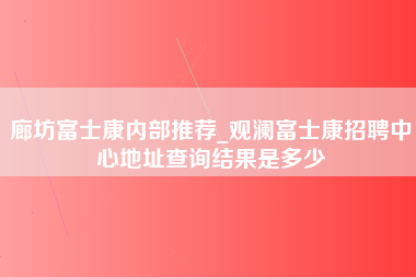 廊坊富士康内部推荐_观澜富士康招聘中心地址查询结果是多少-第1张图片-观澜富士康官方直招