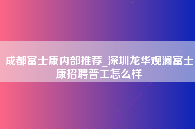 成都富士康内部推荐_深圳龙华观澜富士康招聘普工怎么样-第1张图片-观澜富士康官方直招