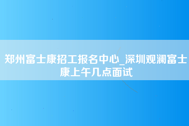 郑州富士康招工报名中心_深圳观澜富士康上午几点面试-第1张图片-观澜富士康官方直招