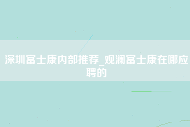 深圳富士康内部推荐_观澜富士康在哪应聘的-第1张图片-观澜富士康官方直招