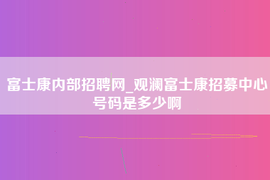 富士康内部招聘网_观澜富士康招募中心号码是多少啊-第1张图片-观澜富士康官方直招