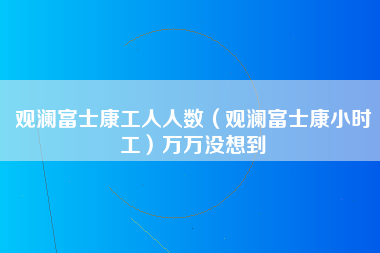 观澜富士康工人人数（观澜富士康小时工）万万没想到-第1张图片-观澜富士康官方直招